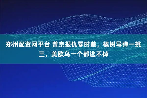 郑州配资网平台 普京报仇零时差，榛树导弹一挑三，美欧乌一个都逃不掉