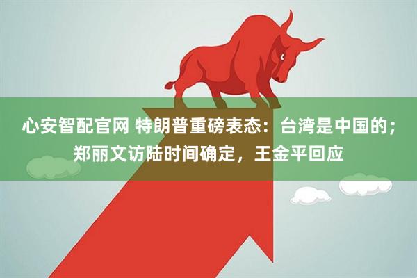 心安智配官网 特朗普重磅表态：台湾是中国的；郑丽文访陆时间确定，王金平回应