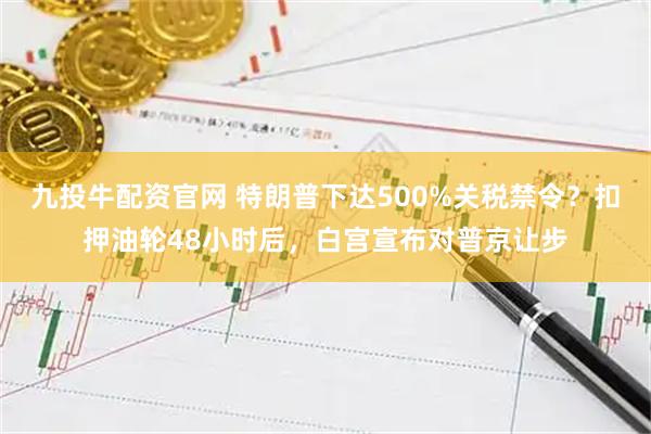 九投牛配资官网 特朗普下达500%关税禁令？扣押油轮48小时后，白宫宣布对普京让步