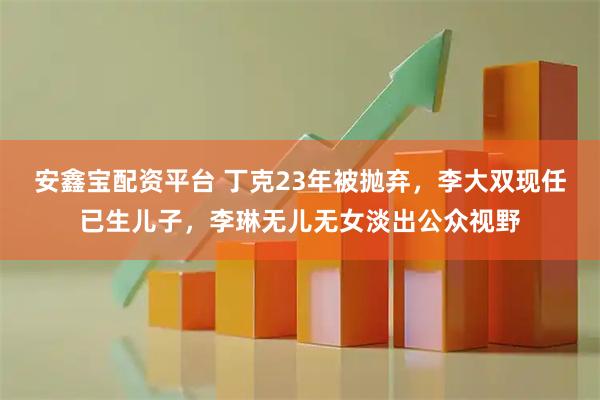 安鑫宝配资平台 丁克23年被抛弃，李大双现任已生儿子，李琳无儿无女淡出公众视野