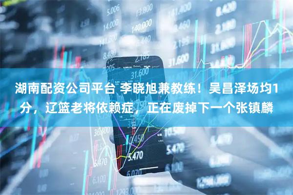 湖南配资公司平台 李晓旭兼教练！吴昌泽场均1分，辽篮老将依赖症，正在废掉下一个张镇麟