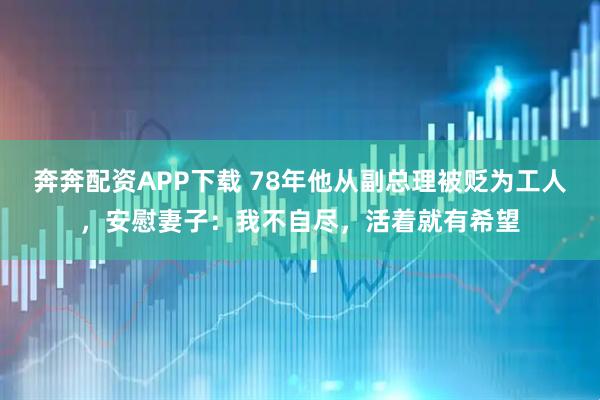 奔奔配资APP下载 78年他从副总理被贬为工人，安慰妻子：我不自尽，活着就有希望