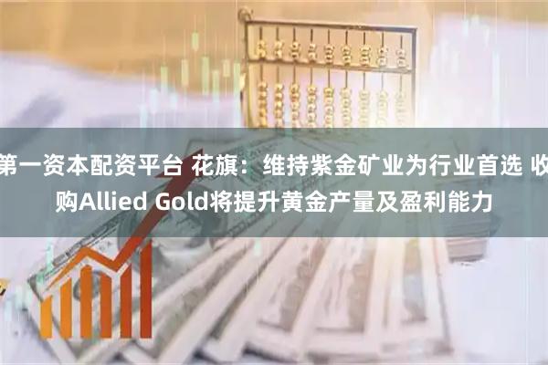 第一资本配资平台 花旗：维持紫金矿业为行业首选 收购Allied Gold将提升黄金产量及盈利能力