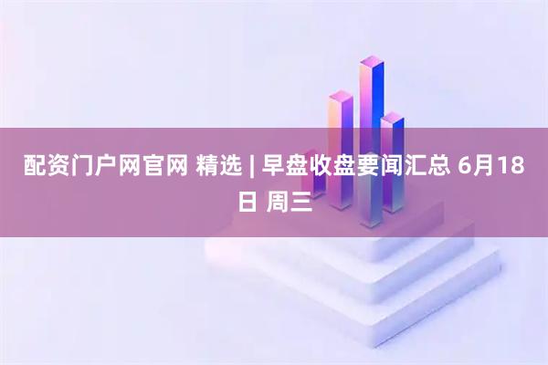 配资门户网官网 精选 | 早盘收盘要闻汇总 6月18日 周三