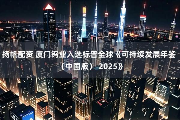 扬帆配资 厦门钨业入选标普全球《可持续发展年鉴 （中国版） 2025》