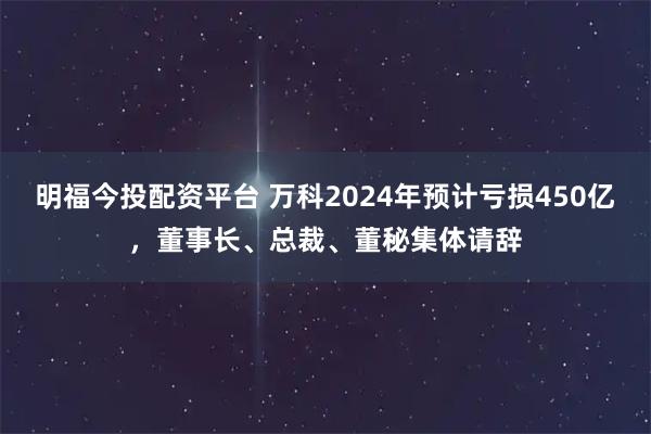 明福今投配资平台 万科2024年预计亏损450亿，董事长、总裁、董秘集体请辞