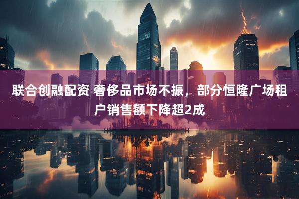 联合创融配资 奢侈品市场不振，部分恒隆广场租户销售额下降超2成