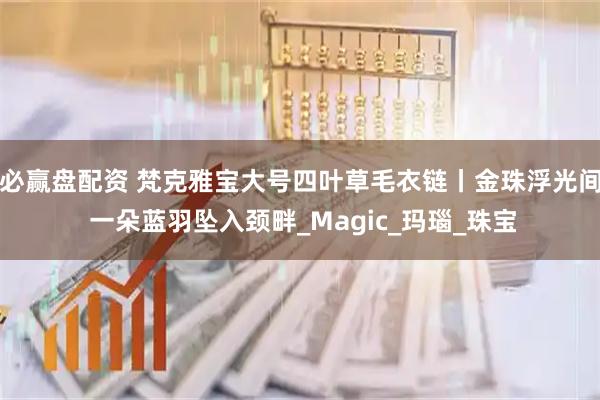 必赢盘配资 梵克雅宝大号四叶草毛衣链丨金珠浮光间 一朵蓝羽坠入颈畔_Magic_玛瑙_珠宝