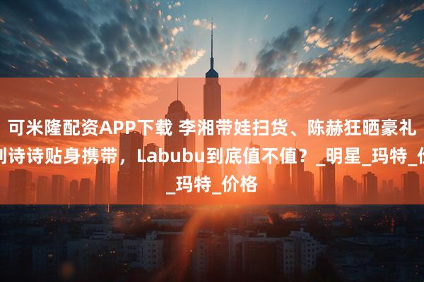 可米隆配资APP下载 李湘带娃扫货、陈赫狂晒豪礼，刘诗诗贴身携带，Labubu到底值不值？_明星_玛特_价格