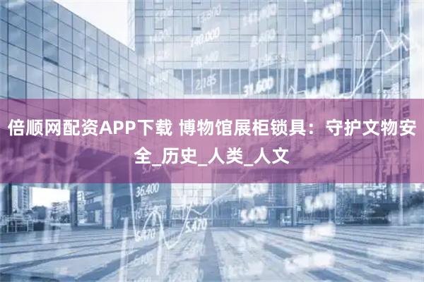 倍顺网配资APP下载 博物馆展柜锁具：守护文物安全_历史_人类_人文