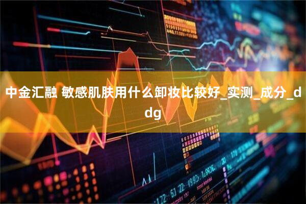 中金汇融 敏感肌肤用什么卸妆比较好_实测_成分_ddg
