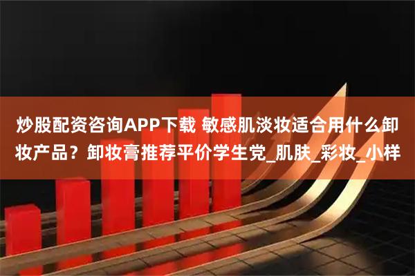 炒股配资咨询APP下载 敏感肌淡妆适合用什么卸妆产品？卸妆膏推荐平价学生党_肌肤_彩妆_小样