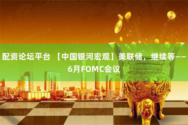 配资论坛平台 【中国银河宏观】美联储，继续等——6月FOMC会议