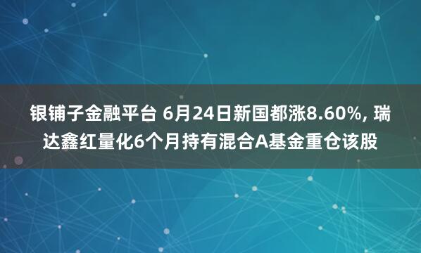 银铺子金融平台 6月24日新国都涨8.60%, 瑞达鑫红量化6个月持有混合A基金重仓该股