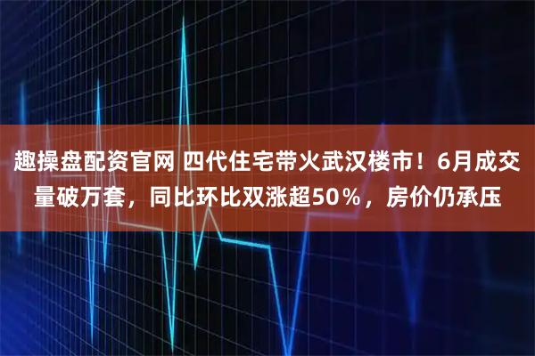 趣操盘配资官网 四代住宅带火武汉楼市！6月成交量破万套，同比环比双涨超50％，房价仍承压