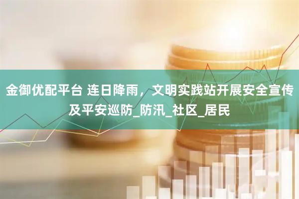 金御优配平台 连日降雨，文明实践站开展安全宣传及平安巡防_防汛_社区_居民