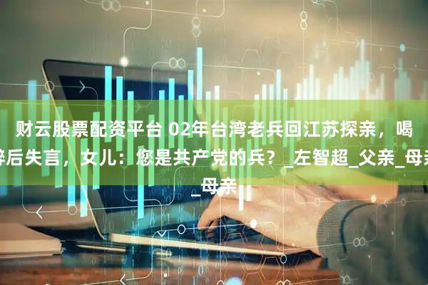 财云股票配资平台 02年台湾老兵回江苏探亲，喝醉后失言，女儿：您是共产党的兵？_左智超_父亲_母亲