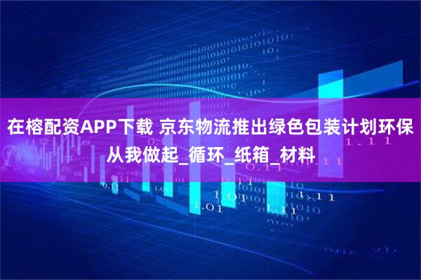 在榕配资APP下载 京东物流推出绿色包装计划环保从我做起_循环_纸箱_材料