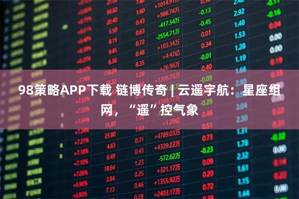 98策略APP下载 链博传奇 | 云遥宇航：星座组网，“遥”控气象