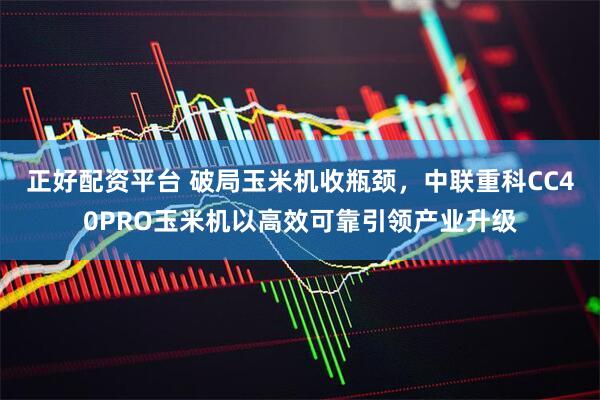 正好配资平台 破局玉米机收瓶颈，中联重科CC40PRO玉米机以高效可靠引领产业升级