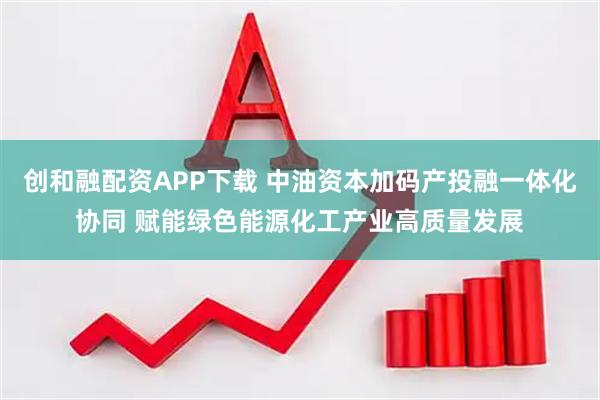 创和融配资APP下载 中油资本加码产投融一体化协同 赋能绿色能源化工产业高质量发展