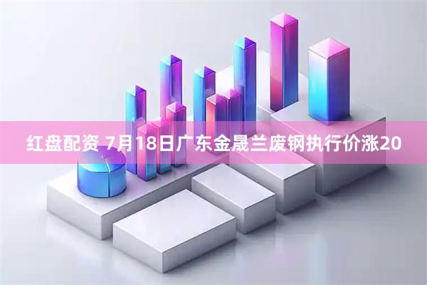 红盘配资 7月18日广东金晟兰废钢执行价涨20