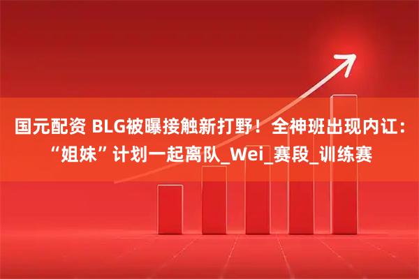 国元配资 BLG被曝接触新打野！全神班出现内讧：“姐妹”计划一起离队_Wei_赛段_训练赛