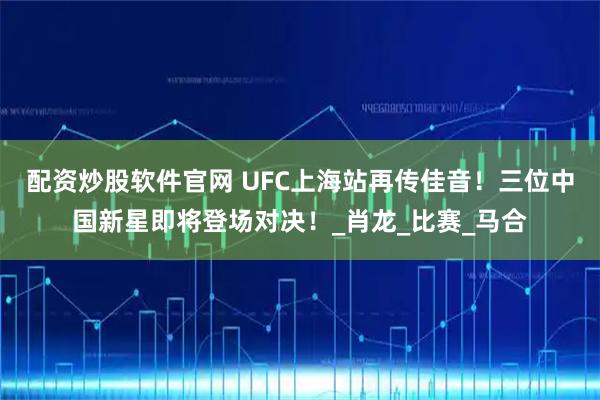 配资炒股软件官网 UFC上海站再传佳音！三位中国新星即将登场对决！_肖龙_比赛_马合