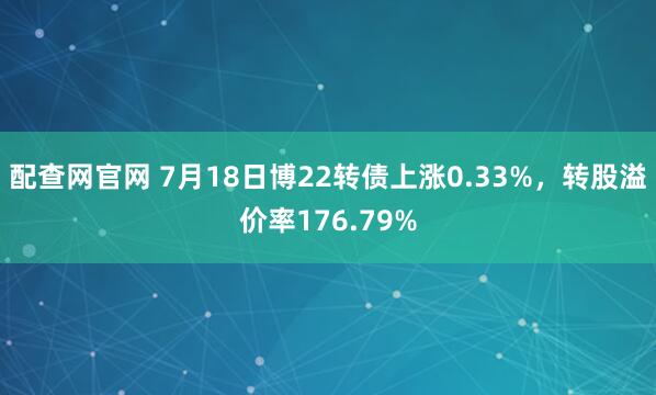 配查网官网 7月18日博22转债上涨0.33%，转股溢价率176.79%