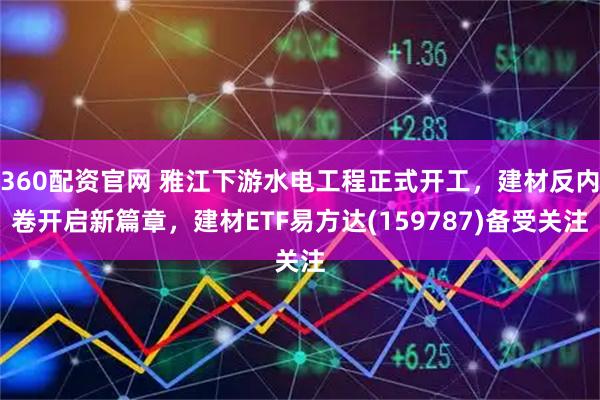 360配资官网 雅江下游水电工程正式开工，建材反内卷开启新篇章，建材ETF易方达(159787)备受关注