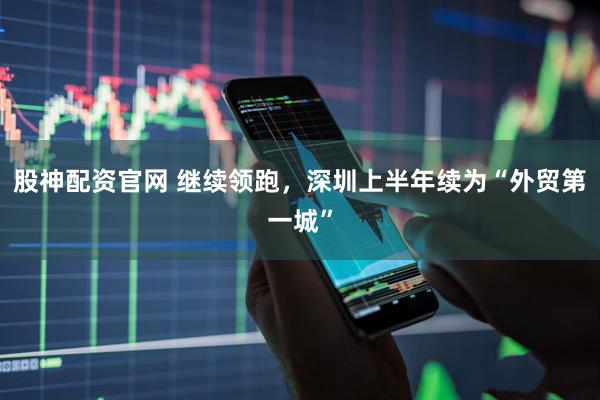股神配资官网 继续领跑，深圳上半年续为“外贸第一城”