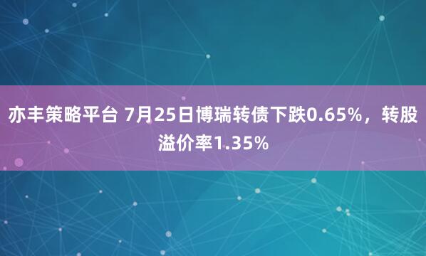亦丰策略平台 7月25日博瑞转债下跌0.65%，转股溢价率1.35%