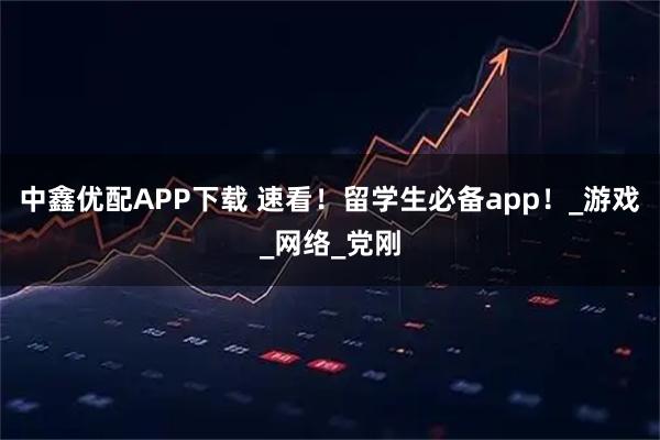 中鑫优配APP下载 速看！留学生必备app！_游戏_网络_党刚