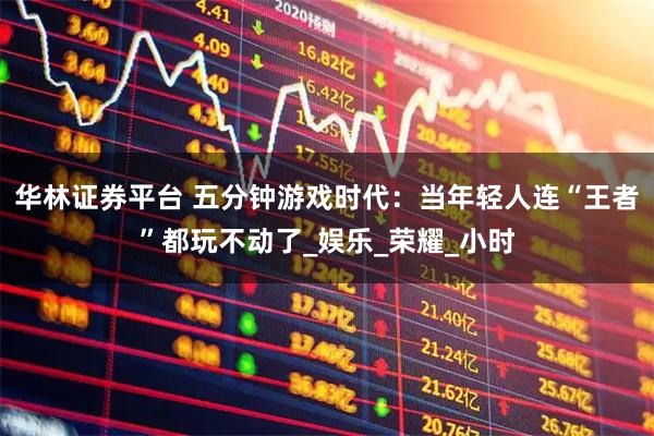 华林证券平台 五分钟游戏时代：当年轻人连“王者”都玩不动了_娱乐_荣耀_小时