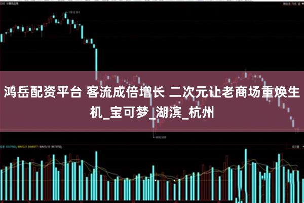 鸿岳配资平台 客流成倍增长 二次元让老商场重焕生机_宝可梦_湖滨_杭州