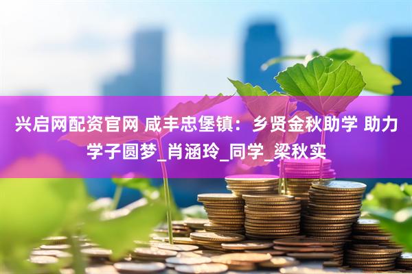 兴启网配资官网 咸丰忠堡镇：乡贤金秋助学 助力学子圆梦_肖涵玲_同学_梁秋实