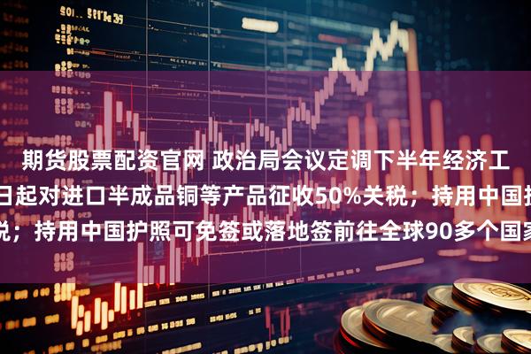 期货股票配资官网 政治局会议定调下半年经济工作；特朗普宣布8月1日起对进口半成品铜等产品征收50%关税；持用中国护照可免签或落地签前往全球90多个国家地区丨早报