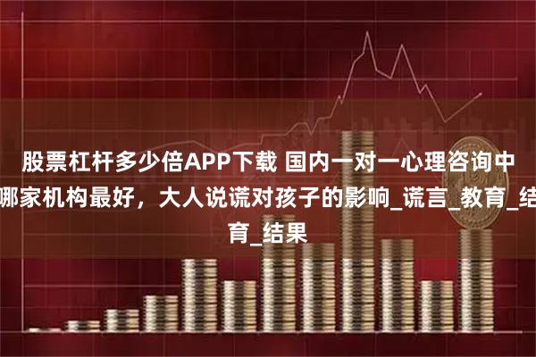 股票杠杆多少倍APP下载 国内一对一心理咨询中心哪家机构最好，大人说谎对孩子的影响_谎言_教育_结果