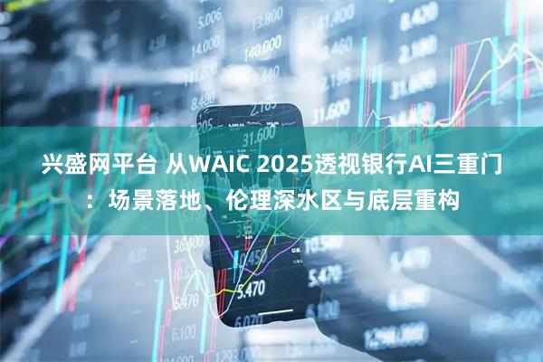 兴盛网平台 从WAIC 2025透视银行AI三重门：场景落地、伦理深水区与底层重构