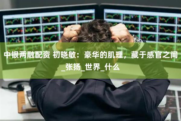 中银两融配资 初晓敏：豪华的肌理，藏于感官之间_张扬_世界_什么