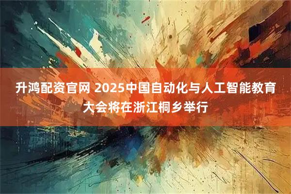 升鸿配资官网 2025中国自动化与人工智能教育大会将在浙江桐乡举行