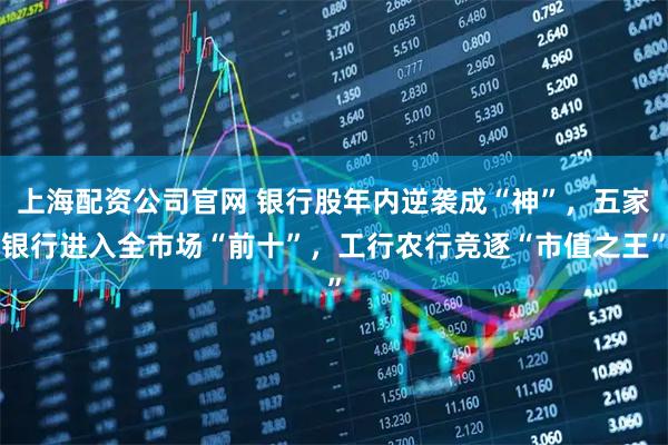 上海配资公司官网 银行股年内逆袭成“神”，五家银行进入全市场“前十”，工行农行竞逐“市值之王”