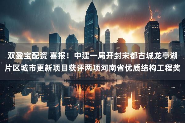 双盈宝配资 喜报！中建一局开封宋都古城龙亭湖片区城市更新项目获评两项河南省优质结构工程奖