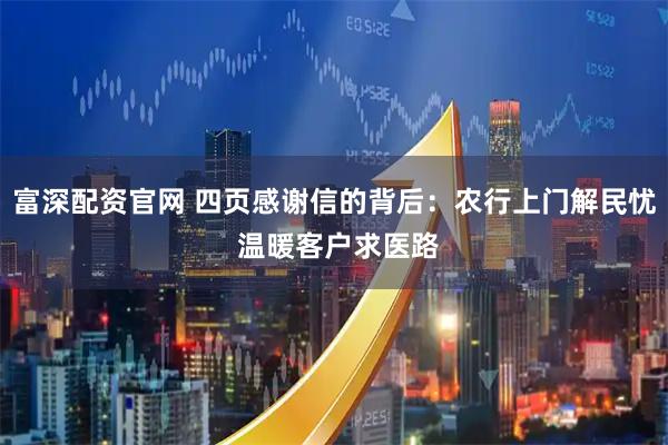 富深配资官网 四页感谢信的背后：农行上门解民忧 温暖客户求医路