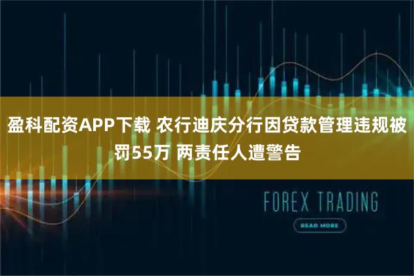 盈科配资APP下载 农行迪庆分行因贷款管理违规被罚55万 两责任人遭警告