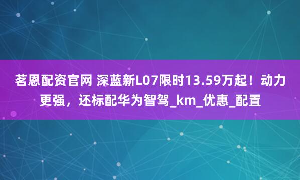 茗恩配资官网 深蓝新L07限时13.59万起！动力更强，还标配华为智驾_km_优惠_配置