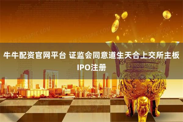 牛牛配资官网平台 证监会同意道生天合上交所主板IPO注册