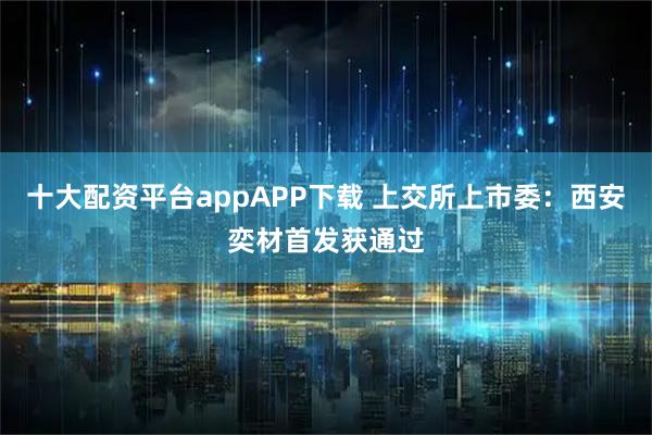 十大配资平台appAPP下载 上交所上市委：西安奕材首发获通过