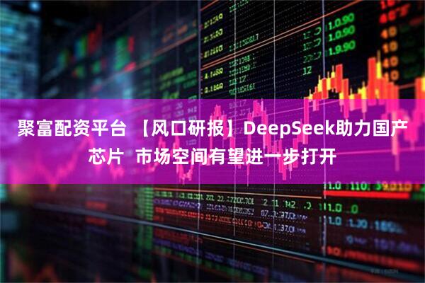 聚富配资平台 【风口研报】DeepSeek助力国产芯片  市场空间有望进一步打开