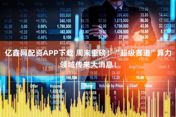 亿鑫网配资APP下载 周末重磅！“超级赛道”算力领域传来大消息！